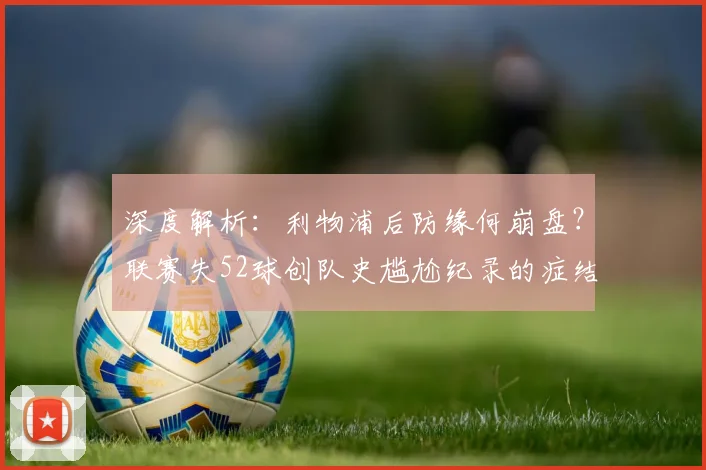 深度解析：利物浦后防缘何崩盘？联赛失52球创队史尴尬纪录的症结与重建之路