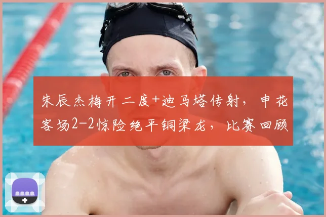 朱辰杰梅开二度+迪马塔传射，申花客场2-2惊险绝平铜梁龙，比赛回顾分析