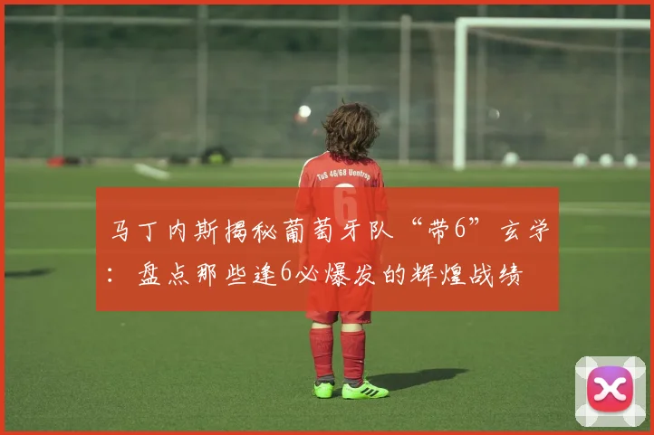 马丁内斯揭秘葡萄牙队“带6”玄学：盘点那些逢6必爆发的辉煌战绩