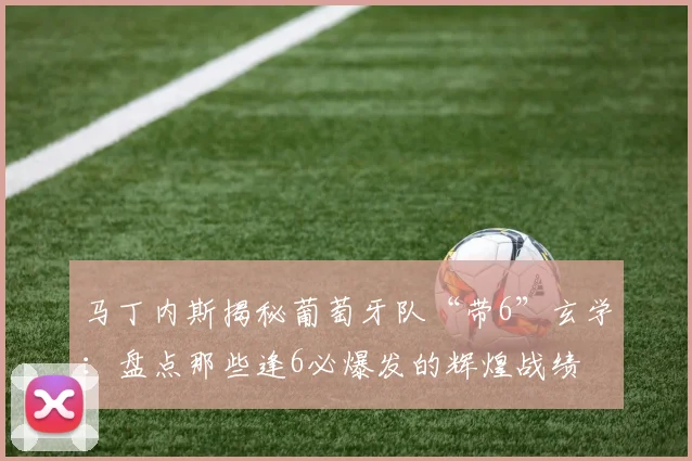 马丁内斯揭秘葡萄牙队“带6”玄学：盘点那些逢6必爆发的辉煌战绩