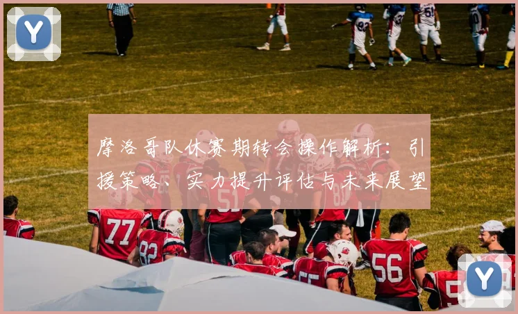 摩洛哥队休赛期转会操作解析：引援策略、实力提升评估与未来展望