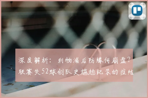 深度解析:利物浦后防缘何崩盘?联赛失52球创队史尴尬纪录的症结与重建之路