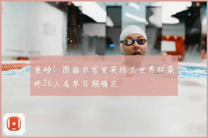 重磅!图赫尔官宣英格兰世界杯最终26人名单日期确定