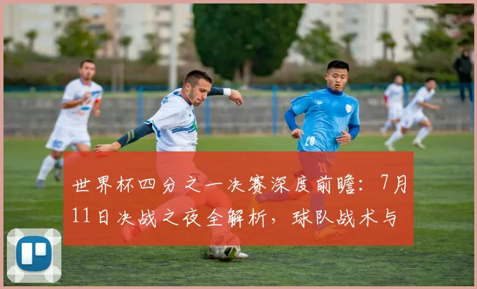 世界杯四分之一决赛深度前瞻：7月11日决战之夜全解析，球队战术与晋级形势全面预测