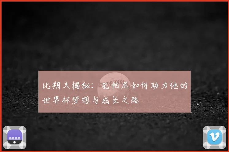 比朔夫揭秘：孔帕尼如何助力他的世界杯梦想与成长之路