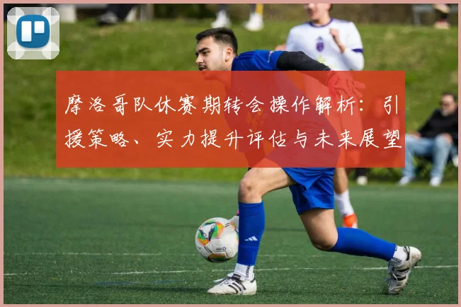 摩洛哥队休赛期转会操作解析：引援策略、实力提升评估与未来展望